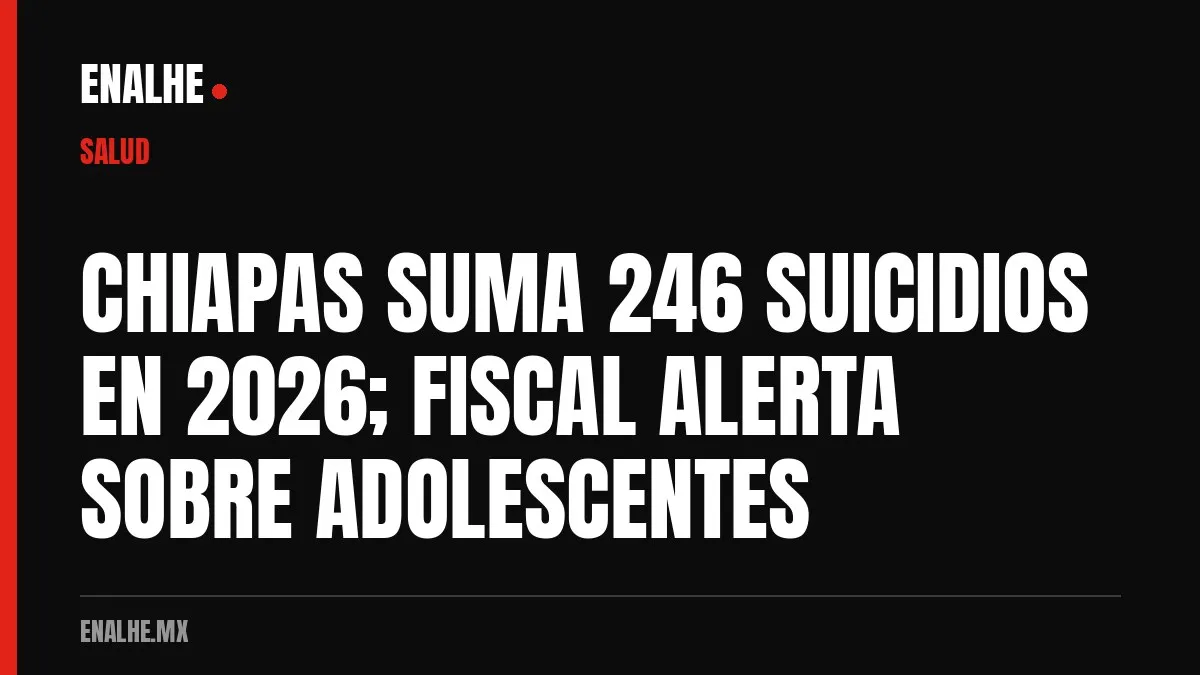 CHIAPAS SUMA 246 SUICIDIOS EN 2026; FISCAL ALERTA SOBRE ADOLESCENTES